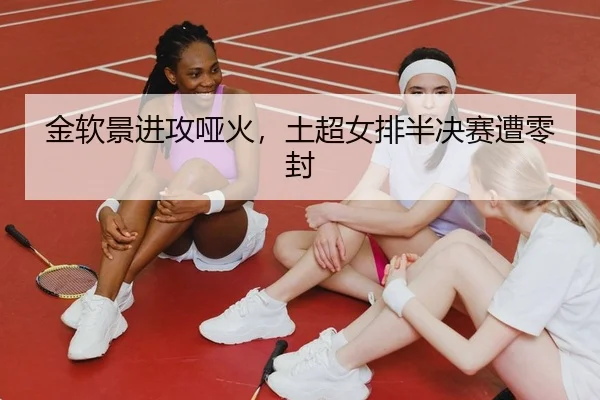 金软景进攻哑火，土超女排半决赛遭零封